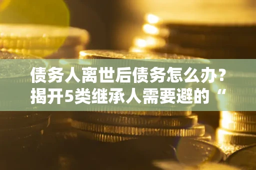 武汉债务人离世后债务怎么办？揭开5类继承人需要避的“坑”