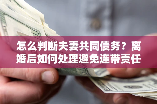 武汉怎么判断夫妻共同债务？离婚后如何处理避免连带责任？